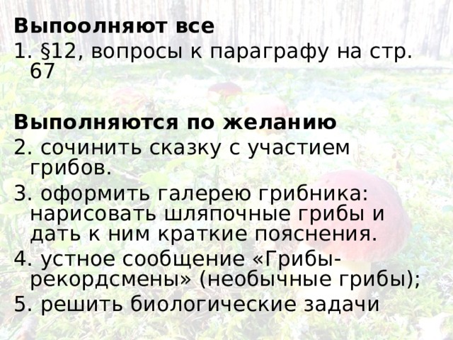 Выпоолняют все 1. §12, вопросы к параграфу на стр. 67  Выполняются по желанию 2. сочинить сказку с участием грибов. 3. оформить галерею грибника: нарисовать шляпочные грибы и дать к ним краткие пояснения. 4. устное сообщение «Грибы-рекордсмены» (необычные грибы); 5. решить биологические задачи 