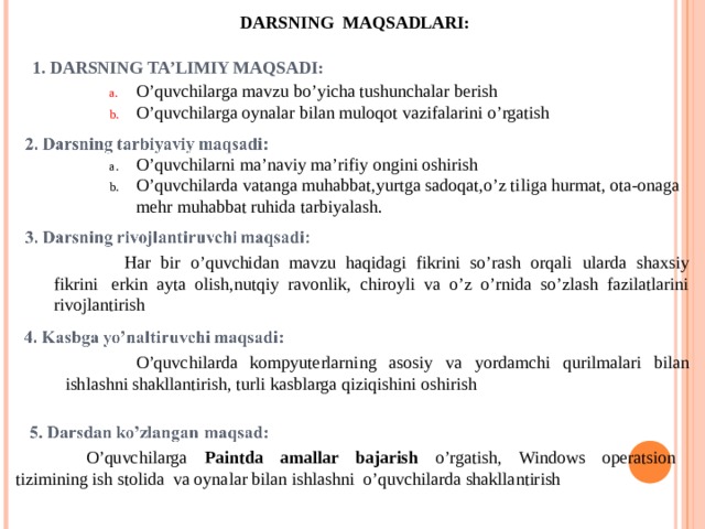 DARSNING MAQSADLARI: 1. DARSNING TA’LIMIY MAQSADI: O’quvchilarga mavzu bo’yicha tushunchalar berish O’quvchilarga oynalar bilan muloqot vazifalarini o’rgatish O’quvchilarni ma’naviy ma’rifiy ongini oshirish O’quvchilarda vatanga muhabbat,yurtga sadoqat,o’z tiliga hurmat, ota-onaga mehr muhabbat ruhida tarbiyalash.  Har bir o’quvchidan mavzu haqidagi fikrini so’rash orqali ularda shaxsiy fikrini  erkin ayta olish,nutqiy ravonlik, chiroyli va o’z o’rnida so’zlash fazilatlarini rivojlantirish  O’quvchilarda kompyuterlarning asosiy va yordamchi qurilmalari bilan ishlashni shakllantirish, turli kasblarga qiziqishini oshirish  O’quvchilarga Paintda amallar bajarish o’rgatish, Windows operatsion tizimining ish stolida va oynalar bilan ishlashni o’quvchilarda shakllantirish 