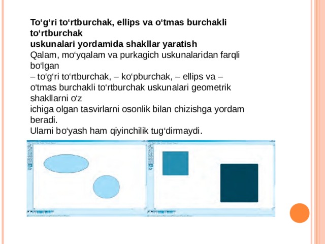 To‘g‘ri to‘rtburchak, ellips va o‘tmas burchakli to‘rtburchak uskunalari yordamida shakllar yaratish Qalam, mo‘yqalam va purkagich uskunalaridan farqli bo‘lgan – to‘g‘ri to‘rtburchak, – ko‘pburchak, – ellips va – o‘tmas burchakli to‘rtburchak uskunalari geometrik shakllarni o‘z ichiga olgan tasvirlarni osonlik bilan chizishga yordam beradi. Ularni bo‘yash ham qiyinchilik tug‘dirmaydi. 