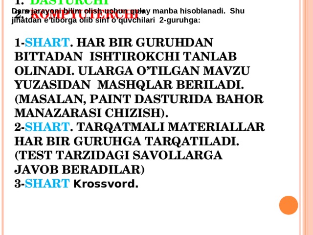 Dara jarayoni bilim olish uchun qulay manba hisoblanadi. Shu jihatdan e’tiborga olib sinf o’quvchilari 2-guruhga: 1.“ DASTURCHI ”    2.” KOMPYUTERCHI ”   1- SHART . HAR BIR GURUHDAN BITTADAN ISHTIROKCHI TANLAB OLINADI. ULARGA O’TILGAN MAVZU YUZASIDAN MASHQLAR BERILADI.(MASALAN, PAINT DASTURIDA BAHOR MANAZARASI CHIZISH).  2 - SHART . TARQATMALI MATERIALLAR HAR BIR GURUHGA TARQATILADI. (TEST TARZIDAGI SAVOLLARGA JAVOB BERADILAR)  3- SHART  Krossvord.  