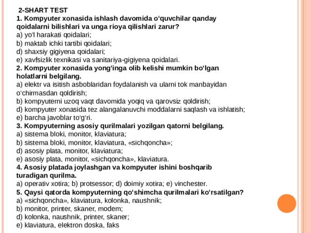  2-SHART TEST 1. Kompyuter xonasida ishlash davomida o‘quvchilar qanday qoidalarni bilishlari va unga rioya qilishlari zarur? a) yo‘l harakati qoidalari; b) maktab ichki tartibi qoidalari; d) shaxsiy gigiyena qoidalari; e) xavfsizlik texnikasi va sanitariya-gigiyena qoidalari. 2. Kompyuter xonasida yong‘inga olib kelishi mumkin bo‘lgan holatlarni belgilang. a) elektr va isitish asboblaridan foydalanish va ularni tok manbayidan o‘chirmasdan qoldirish; b) kompyuterni uzoq vaqt davomida yoqiq va qarovsiz qoldirish; d) kompyuter xonasida tez alangalanuvchi moddalarni saqlash va ishlatish; e) barcha javoblar to‘g‘ri. 3. Kompyuterning asosiy qurilmalari yozilgan qatorni belgilang. a) sistema bloki, monitor, klaviatura; b) sistema bloki, monitor, klaviatura, «sichqoncha»; d) asosiy plata, monitor, klaviatura; e) asosiy plata, monitor, «sichqoncha», klaviatura. 4. Asosiy platada joylashgan va kompyuter ishini boshqarib turadigan qurilma. a) operativ xotira; b) protsessor; d) doimiy xotira; e) vinchester. 5. Qaysi qatorda kompyuterning qo‘shimcha qurilmalari ko‘rsatilgan? a) «sichqoncha», klaviatura, kolonka, naushnik; b) monitor, printer, skaner, modem; d) kolonka, naushnik, printer, skaner; e) klaviatura, elektron doska, faks 