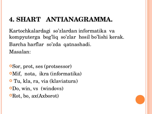 4. SHART ANTIANAGRAMMA. Kartochkalardagi so’zlardan informatika va kompyuterga bog’liq so’zlar hosil bo’lishi kerak. Barcha harflar so’zda qatnashadi. Masalan: Sor, prot, ses (protsessor) Mif, nota, ikra (informatika)  Tu, kla, ra, via (klaviatura) Do, win, vs (windovs) Rot, bo, ax(Axborot) 