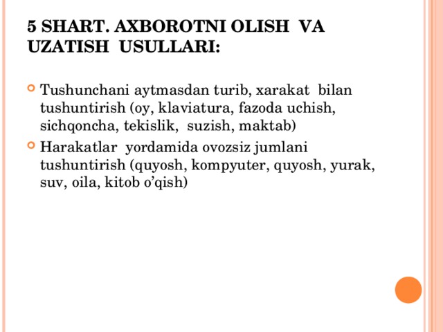 5 SHART. AXBOROTNI OLISH VA UZATISH USULLARI:   Tushunchani aytmasdan turib, xarakat bilan tushuntirish (oy, klaviatura, fazoda uchish, sichqoncha, tekislik, suzish, maktab) Harakatlar yordamida ovozsiz jumlani tushuntirish (quyosh, kompyuter, quyosh, yurak, suv, oila, kitob o’qish) 