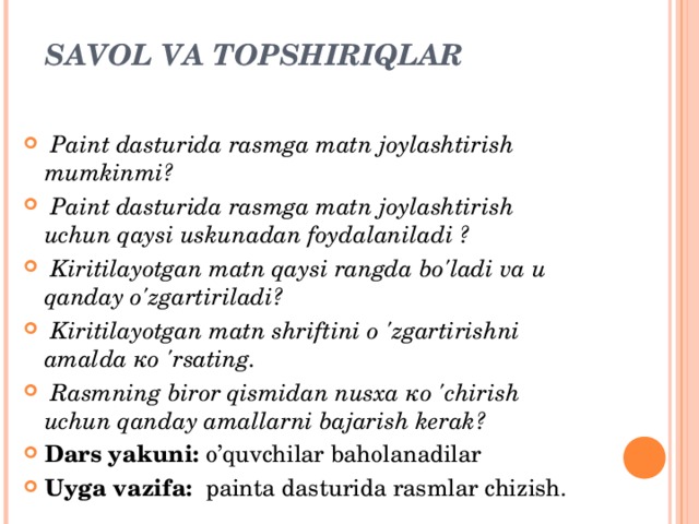 SAVOL VA TOPSHIRIQLAR     Paint dasturida rasmga matn joylashtirish mumkinmi?   Paint dasturida rasmga matn joylashtirish uchun qaysi uskunadan foydalaniladi ?   Kiritilayotgan matn qaysi rangda bo'ladi va и qanday o'zgartiriladi?   Kiritilayotgan matn shriftini о 'zgartirishni amalda ко 'rsating.   Rasmning biror qismidan nusxa ко 'chirish uchun qanday amallarni bajarish kerak? Dars yakuni: o’quvchilar baholanadilar Uyga vazifa:  painta dasturida rasmlar chizish.  