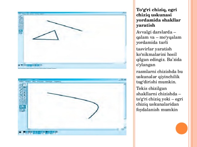 To‘g‘ri chiziq, egri chiziq uskunasi yordamida shakllar yaratish Avvalgi darslarda – qalam va – mo‘yqalam yordamida turli tasvirlar yaratish ko‘nikmalarini hosil qilgan edingiz. Ba’zida o‘ylangan rasmlarni chizishda bu uskunalar qiyinchilik tug‘dirishi mumkin. Tekis chizilgan shakllarni chizishda – to‘g‘ri chiziq yoki – egri chiziq uskunalaridan foydalanish mumkin 