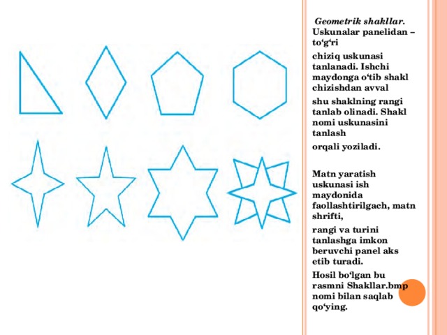  Geometrik shakllar. Uskunalar panelidan – to‘g‘ri chiziq uskunasi tanlanadi. Ishchi maydonga o‘tib shakl chizishdan avval shu shaklning rangi tanlab olinadi. Shakl nomi uskunasini tanlash orqali yoziladi.  Matn yaratish uskunasi ish maydonida faollashtirilgach, matn shrifti, rangi va turini tanlashga imkon beruvchi panel aks etib turadi. Hosil bo‘lgan bu rasmni Shakllar.bmp nomi bilan saqlab qo‘ying.   