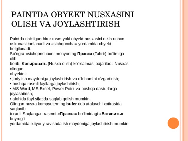 PAINTDA OBYEKT NUSXASINI OLISH VA JOYLASHTIRISH Paintda chizilgan biror rasm yoki obyekt nusxasini olish uchun uskunasi tanlanadi va «sichqoncha» yordamida obyekt belgilanadi. So‘ngra «sichqoncha»ni menyuning Правка (Tahrir) bo‘limiga olib borib, K опировать (Nusxa olish) ko‘rsatmasi bajariladi. Nusxasi olingan obyektni: • joriy ish maydoniga joylashtirish va o‘lchamini o‘zgartirish; • boshqa rasmli fayllarga joylashtirish; • MS Word, MS Exsel, Power Point va boshqa dasturlarga joylashtirish; • alohida fayl sifatida saqlab qolish mumkin. Olingan nusxa kompyuterning bufer deb ataluvchi xotirasida saqlanib turadi. Saqlangan rasmni « Правка » bo‘limidagi « Вставить » buyrug‘i yordamida ixtiyoriy ravishda ish maydoniga joylashtirish mumkin 