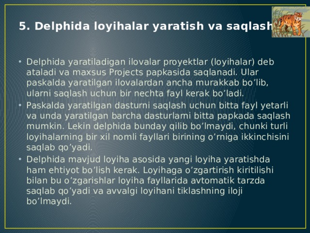 5. Delphida loyihalar yaratish va saqlash Delphida yaratiladigan ilovalar proyektlar (loyihalar) deb ataladi va maxsus Projects papkasida saqlanadi. Ular paskalda yaratilgan ilovalardan ancha murakkab bo’lib, ularni saqlash uchun bir nechta fayl kerak bo’ladi. Paskalda yaratilgan dasturni saqlash uchun bitta fayl yetarli va unda yaratilgan barcha dasturlarni bitta papkada saqlash mumkin. Lekin delphida bunday qilib bo’lmaydi, chunki turli loyihalarning bir xil nomli fayllari birining o’rniga ikkinchisini saqlab qo’yadi. Delphida mavjud loyiha asosida yangi loyiha yaratishda ham ehtiyot bo’lish kerak. Loyihaga o’zgartirish kiritilishi bilan bu o’zgarishlar loyiha fayllarida avtomatik tarzda saqlab qo’yadi va avvalgi loyihani tiklashning iloji bo’lmaydi. 
