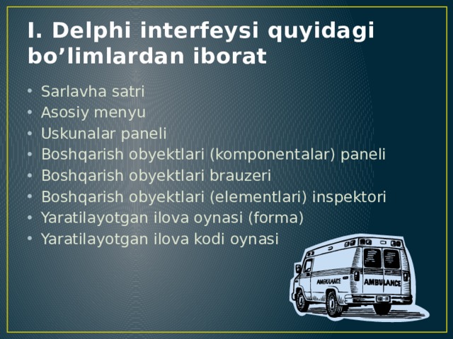 I. Delphi interfeysi quyidagi bo’limlardan iborat Sarlavha satri Asosiy menyu Uskunalar paneli Boshqarish obyektlari (komponentalar) paneli Boshqarish obyektlari brauzeri Boshqarish obyektlari (elementlari) inspektori Yaratilayotgan ilova oynasi (forma) Yaratilayotgan ilova kodi oynasi 
