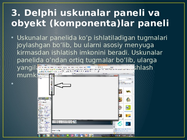 3. Delphi uskunalar paneli va obyekt (komponenta)lar paneli Uskunalar panelida ko’p ishlatiladigan tugmalari joylashgan bo’lib, bu ularni asosiy menyuga kirmasdan ishlatish imkonini beradi. Uskunalar panelida o’ndan ortiq tugmalar bo’lib, ularga yangilarini qo’shish, ba’zilarini olib tashlash mumkin. 