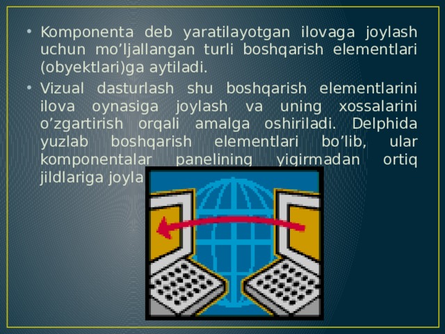 Komponenta deb yaratilayotgan ilovaga joylash uchun mo’ljallangan turli boshqarish elementlari (obyektlari)ga aytiladi. Vizual dasturlash shu boshqarish elementlarini ilova oynasiga joylash va uning xossalarini o’zgartirish orqali amalga oshiriladi. Delphida yuzlab boshqarish elementlari bo’lib, ular komponentalar panelining yigirmadan ortiq jildlariga joylab chiqilgan. 