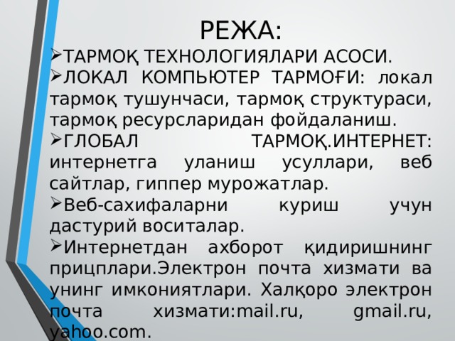 РЕЖА: ТАРМОҚ ТЕХНОЛОГИЯЛАРИ АСОСИ. ЛОКАЛ КОМПЬЮТЕР ТАРМОҒИ: локал тармоқ тушунчаси, тармоқ структураси, тармоқ ресурсларидан фойдаланиш. ГЛОБАЛ ТАРМОҚ.ИНТЕРНЕТ: интернетга уланиш усуллари, веб сайтлар, гиппер мурожатлар. Веб-сахифаларни куриш учун дастурий воситалар. Интернетдан ахборот қидиришнинг прицплари.Электрон почта хизмати ва унинг имкониятлари. Халқоро электрон почта хизмати:mail.ru, gmail.ru, yahoo.com. 