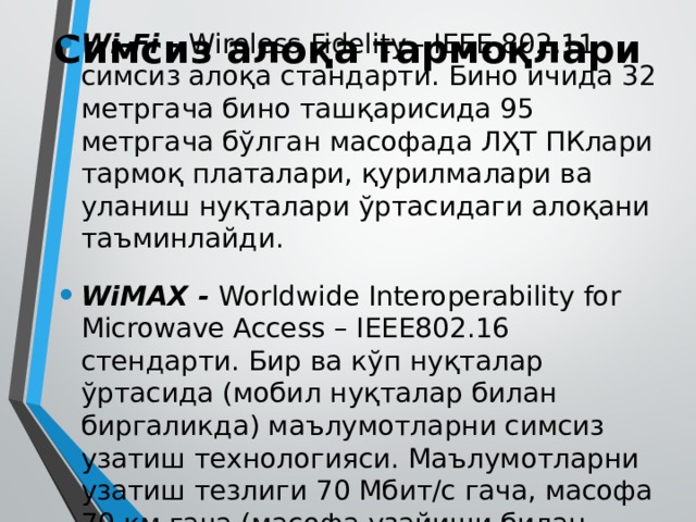 Симсиз алоқа тармоқлари Wi-Fi - Wireless Fidelity - IEEE 802.11 симсиз алоқа стандарти. Бино ичида 32 метргача бино ташқарисида 95 метргача бўлган масофада ЛҲТ ПКлари тармоқ платалари, қурилмалари ва уланиш нуқталари ўртасидаги алоқани таъминлайди. WiMAX - Worldwide Interoperability for Microwave Access – IEEE802.16 стендарти. Бир ва кўп нуқталар ўртасида (мобил нуқталар билан биргаликда) маълумотларни симсиз узатиш технологияси. Маълумотларни узатиш тезлиги 70 Мбит/с гача, масофа 70 км гача (масофа узайиши билан тезлик пасаяди). 