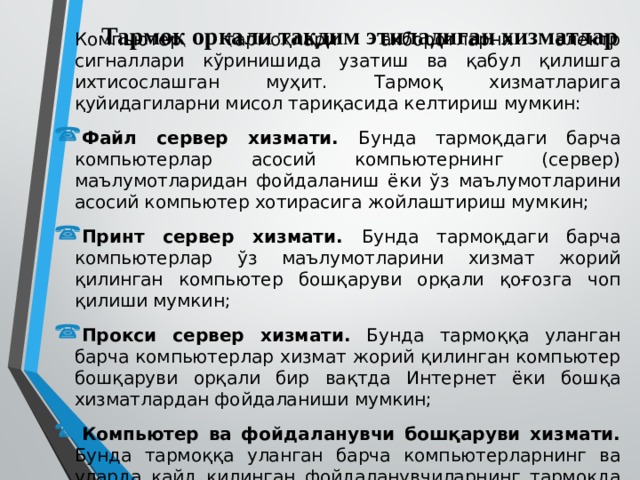 Тармоқ орқали тақдим этиладиган хизматлар  Компьютер тармоқлари ахборотларни электр сигналлари кўринишида узатиш ва қабул қилишга ихтисослашган муҳит. Тармоқ хизматларига қуйидагиларни мисол тариқасида келтириш мумкин: Файл сервер хизмати. Бунда тармоқдаги барча компьютерлар асосий компьютернинг (сервер) маълумотларидан фойдаланиш ёки ўз маълумотларини асосий компьютер хотирасига жойлаштириш мумкин; Принт сервер хизмати. Бунда тармоқдаги барча компьютерлар ўз маълумотларини хизмат жорий қилинган компьютер бошқаруви орқали қоғозга чоп қилиши мумкин; Прокси сервер хизмати. Бунда тармоққа уланган барча компьютерлар хизмат жорий қилинган компьютер бошқаруви орқали бир вақтда Интернет ёки бошқа хизматлардан фойдаланиши мумкин; Компьютер ва фойдаланувчи бошқаруви хизмати. Бунда тармоққа уланган барча компьютерларнинг ва уларда қайд қилинган фойдаланувчиларнинг тармоқда ўзини тутиши ҳамда фаолият юритиши белгиланади ва назорат қилинади. 