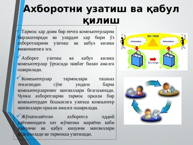 Ахборотни узатиш ва қабул қилиш Тармоқ ҳар доим бир нечта компъютерларни бирлаштиради ва улардан ҳар бири ўз ахборотларини узатиш ва қабул қилиш имкониятига эга. Ахборот узатиш ва қабул қилиш компъютерлар ўртасида навбат билан амалга оширилади. Компьютерлар тармоқлари ташкил этилгандан сўнг ундаги барча компьютерларнинг манзиллари белгиланади. Чунки ахборотларни тармоқ орқали бир компьютердан бошқасига узатиш компьютер манзиллари орқали амалга оширилади. Жўнатилаётган ахборотга оддий ҳаётимиздаги хат жўнатиш жараёни каби узатувчи ва қабул қилувчи манзиллари кўрсатилади ва тармоққа узатилади. 