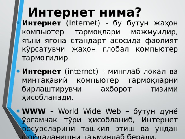 Интернет нима? Интернет (Internet) - бу бутун жаҳон компьютер тармоқлари мажмуидир, яъни ягона стандарт асосида фаолият кўрсатувчи жаҳон глобал компьютер тармоғидир. Интернет (internet) - минглаб локал ва минтақавий компьютер тармоқларни бирлаштирувчи ахборот тизими ҳисобланади. WWW – World Wide Web – бутун дунё ўргамчак тўри ҳисобланиб, Интернет ресурсларини ташкил этиш ва ундан фойдаланишни таъминлаб беради. 