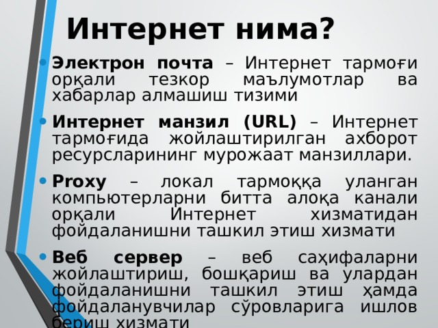 Интернет нима? Электрон почта – Интернет тармоғи орқали тезкор маълумотлар ва хабарлар алмашиш тизими Интернет манзил (URL) – Интернет тармоғида жойлаштирилган ахборот ресурсларининг мурожаат манзиллари. Proxy – локал тармоққа уланган компьютерларни битта алоқа канали орқали Интернет хизматидан фойдаланишни ташкил этиш хизмати Веб сервер – веб саҳифаларни жойлаштириш, бошқариш ва улардан фойдаланишни ташкил этиш ҳамда фойдаланувчилар сўровларига ишлов бериш хизмати 