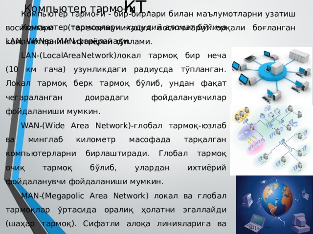 КТ. Компьютер тармоғи Компьютер тармоғи - бир-бирлари билан маълумотларни узатиш воситалари (телекоммуникация воситалари) орқали боғланган компьютернинг ихтиёрий тўплами. Компьютер тармоқлари -худудий аломат бўйича LAN, WANва MAN фарқланади. LAN-(LocaIAreaNetwork)локал тармоқ бир неча (10 км гача) узунликдаги радиусда тўпланган. Локал тармоқ берк тармоқ бўлиб, ундан фақат чегараланган доирадаги фойдаланувчилар фойдаланиши мумкин. WAN-(Wide Area Network)-глобал тармоқ-юзлаб ва минглаб километр масофада тарқалган компьютерларни бирлаштиради. Глобал тармоқ очиқ тармоқ бўлиб, улардан ихтиёрий фойдаланувчи фойдаланиши мумкин. MAN-(Megapolic Area Network) локал ва глобал тармоқлар ўртасида оралиқ ҳолатни эгаллайди (шаҳар тармоқ). Сифатли алоқа линияларига ва баъзида юқори тезкорликка эга. 
