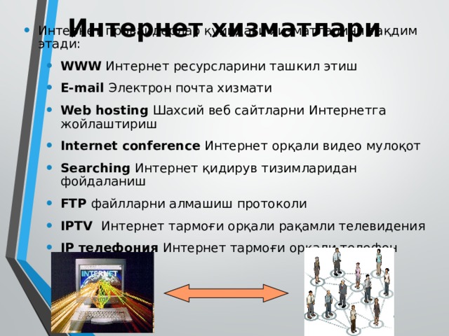 Интернет хизматлари Интернет провайдерлар қуйидаги хизматларини тақдим этади: WWW Интернет ресурсларини ташкил этиш E-mail Электрон почта хизмати Web hosting Шахсий веб сайтларни Интернетга жойлаштириш Internet conference Интернет орқали видео мулоқот Searching Интернет қидирув тизимларидан фойдаланиш FTP файлларни алмашиш протоколи IPTV  Интернет тармоғи орқали рақамли телевидения IP телефония Интернет тармоғи орқали телефон сўзлашувлар WWW Интернет ресурсларини ташкил этиш E-mail Электрон почта хизмати Web hosting Шахсий веб сайтларни Интернетга жойлаштириш Internet conference Интернет орқали видео мулоқот Searching Интернет қидирув тизимларидан фойдаланиш FTP файлларни алмашиш протоколи IPTV  Интернет тармоғи орқали рақамли телевидения IP телефония Интернет тармоғи орқали телефон сўзлашувлар 