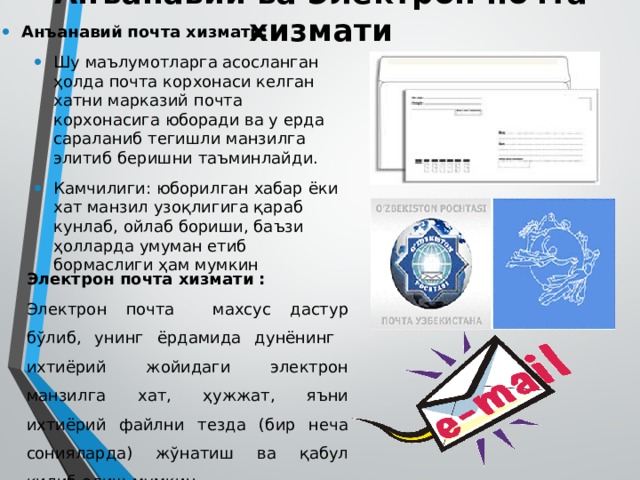 Анъанавий ва Электрон почта хизмати Анъанавий почта хизмати: Шу маълумотларга асосланган ҳолда почта корхонаси келган хатни марказий почта корхонасига юборади ва у ерда сараланиб тегишли манзилга элитиб беришни таъминлайди. Камчилиги: юборилган хабар ёки хат манзил узоқлигига қараб кунлаб, ойлаб бориши, баъзи ҳолларда умуман етиб бормаслиги ҳам мумкин Шу маълумотларга асосланган ҳолда почта корхонаси келган хатни марказий почта корхонасига юборади ва у ерда сараланиб тегишли манзилга элитиб беришни таъминлайди. Камчилиги: юборилган хабар ёки хат манзил узоқлигига қараб кунлаб, ойлаб бориши, баъзи ҳолларда умуман етиб бормаслиги ҳам мумкин Электрон почта хизмати : Электрон почта махсус дастур бўлиб, унинг ёрдамида дунёнинг ихтиёрий жойидаги электрон манзилга хат, ҳужжат, яъни ихтиёрий файлни тезда (бир неча сонияларда) жўнатиш ва қабул қилиб олиш мумкин. 