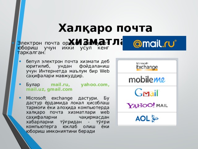 Халқаро почта хизматлари Электрон почта орқали маълумот юбориш учун икки усул кенг таркалган: бепул электрон почта хизмати деб юритилиб, ундан фойдаланиш учун Интернетда маълум бир Web саҳифалари мавжуддир. Булар mail.ru, yahoo.соm, mail.uz,  gmail.com Microsoft exchange дастури. Бу дастур ёрдамида локал ҳисоблаш тармоғи ёки алоҳида компьютерда халқаро почта хизматлари web саҳифаларни чақирмасдан хабарларни тўғридан - тўғри компьютерга юклаб олиш ёки юбориш имкониятини беради бепул электрон почта хизмати деб юритилиб, ундан фойдаланиш учун Интернетда маълум бир Web саҳифалари мавжуддир. Булар mail.ru, yahoo.соm, mail.uz,  gmail.com Microsoft exchange дастури. Бу дастур ёрдамида локал ҳисоблаш тармоғи ёки алоҳида компьютерда халқаро почта хизматлари web саҳифаларни чақирмасдан хабарларни тўғридан - тўғри компьютерга юклаб олиш ёки юбориш имкониятини беради 