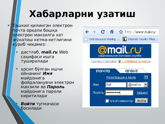 Хабарларни узатиш Ташкил қилинган электрон почта орқали бошқа электрон манзилга хат жўнатиш кетма-кетлигини кўриб чиқамиз: дастлаб, mail.ru Web саҳифаси ишга туширилади ҳосил бўлган ишчи ойнанинг Имя майдонига фойдаланувчи электрон манзили ва Пароль майдонига пароли киритилади Войти тугмачаси босилади дастлаб, mail.ru Web саҳифаси ишга туширилади ҳосил бўлган ишчи ойнанинг Имя майдонига фойдаланувчи электрон манзили ва Пароль майдонига пароли киритилади Войти тугмачаси босилади 