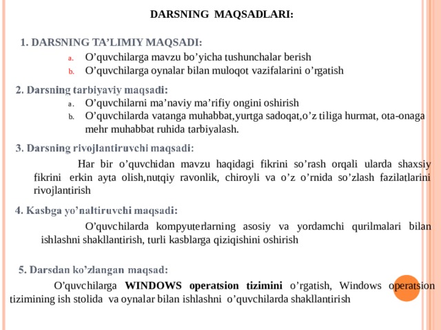 DARSNING MAQSADLARI: 1. DARSNING TA’LIMIY MAQSADI: O’quvchilarga mavzu bo’yicha tushunchalar berish O’quvchilarga oynalar bilan muloqot vazifalarini o’rgatish O’quvchilarni ma’naviy ma’rifiy ongini oshirish O’quvchilarda vatanga muhabbat,yurtga sadoqat,o’z tiliga hurmat, ota-onaga mehr muhabbat ruhida tarbiyalash.  Har bir o’quvchidan mavzu haqidagi fikrini so’rash orqali ularda shaxsiy fikrini  erkin ayta olish,nutqiy ravonlik, chiroyli va o’z o’rnida so’zlash fazilatlarini rivojlantirish  O’quvchilarda kompyuterlarning asosiy va yordamchi qurilmalari bilan ishlashni shakllantirish, turli kasblarga qiziqishini oshirish  O’quvchilarga WINDOWS operatsion tizimini o’rgatish, Windows operatsion tizimining ish stolida va oynalar bilan ishlashni o’quvchilarda shakllantirish 