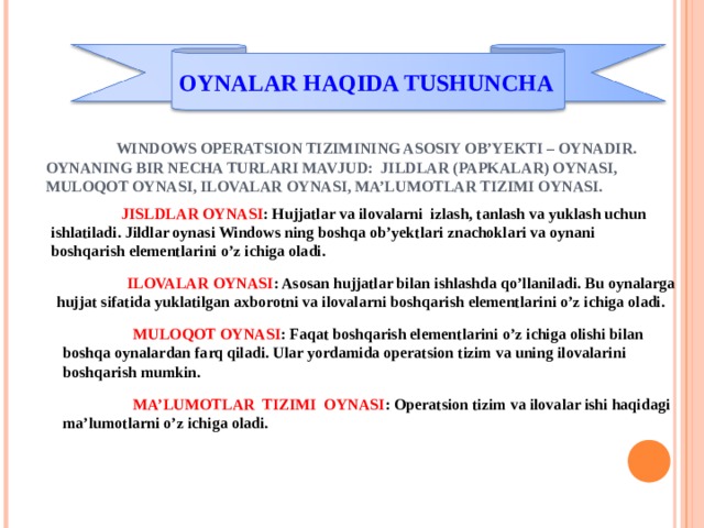 OYNALAR HAQIDA TUSHUNCHA  WINDOWS OPERATSION TIZIMINING ASOSIY OB’YEKTI – OYNADIR. OYNANING BIR NECHA TURLARI MAVJUD: JILDLAR (PAPKALAR) OYNASI, MULOQOT OYNASI, ILOVALAR OYNASI, MA’LUMOTLAR TIZIMI OYNASI.  JISLDLAR OYNASI : Hujjatlar va ilovalarni izlash, tanlash va yuklash uchun ishlatiladi. Jildlar oynasi Windows ning boshqa ob’yektlari znachoklari va oynani boshqarish elementlarini o’z ichiga oladi.  ILOVALAR OYNASI : Asosan hujjatlar bilan ishlashda qo’llaniladi. Bu oynalarga hujjat sifatida yuklatilgan axborotni va ilovalarni boshqarish elementlarini o’z ichiga oladi.  MULOQOT OYNASI : Faqat boshqarish elementlarini o’z ichiga olishi bilan boshqa oynalardan farq qiladi. Ular yordamida operatsion tizim va uning ilovalarini boshqarish mumkin.  MA’LUMOTLAR TIZIMI OYNASI : Operatsion tizim va ilovalar ishi haqidagi ma’lumotlarni o’z ichiga oladi. 