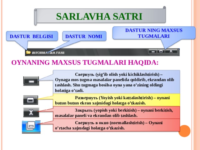 SARLAVHA SATRI DASTUR NING MAXSUS TUGMALARI DASTUR BELGISI DASTUR NOMI OYNANING MAXSUS TUGMALARI HAQIDA:  Свернуть (yig’ib olish yoki kichiklashtirish) – Oynaga mos tugma masalalar panelida qoldirib, ekrandan olib tashlash. Shu tugmaga bosilsa oyna yana o’zining oldingi holatiga o’tadi.  Развернуть ( Yoyish yoki kattalashtirish ) – oynani butun butun ekran xajmidagi holatga o’tkazish.  Закрыть ( yopish yoki berkitish ) – oynani berkitish, masalalar paneli va ekrandan olib tashlash.  Свернуть в окно ( normallashtirish ) – Oynani o’rtacha xajmdagi holatga o’tkazish. 