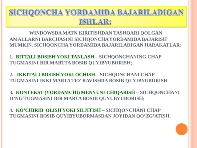    WINDOWSDA MATN KIRITISHDAN TASHQARI QOLGAN AMALLARNI BARCHASINI SICHQONCHA YORDAMIDA BAJARISH MUMKIN. SICHQONCHA YORDAMIDA BAJARILADIGAN HARAKATLAR:    1. BITTALI BOSISH YOKI TANLASH – SICHQONCHANING CHAP TUGMASINI BIR MARTTA BOSIB QUYIBYUBORISH;   2. IKKITALI BOSISH YOKI OCHISH – SICHQONCHANI CHAP TUGMASINI IKKI MARTA TEZ RAVISHDA BOSIB QUYIBYUBORISH   3. KONTEKST (YORDAMCHI) MENYUNI CHIQARISH – SICHQONCHANI O’NG TUGMASINI BIR MARTA BOSIB QUYUBYUBORISH;   4. KO’CHIRIB OLISH YOKI SILJITISH – SICHQONCHANI CHAP TUGMASINI BOSIB QUYIBYUBORMASDAN JOYIDAN QO’ZG’ATISH.    