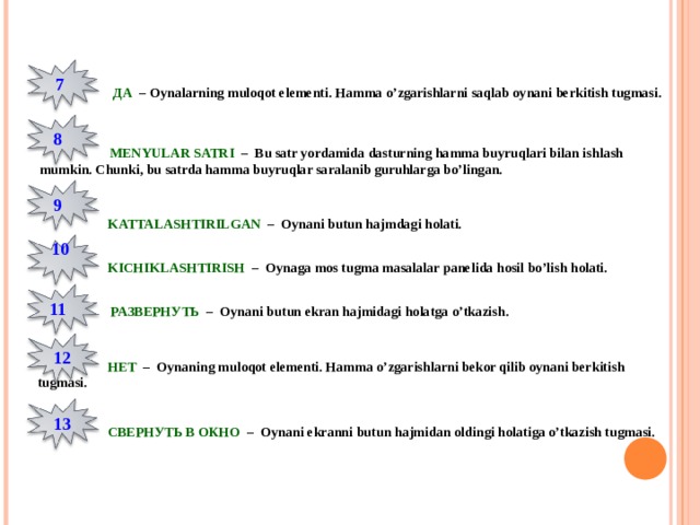 7  ДА  – Oynalarning muloqot elementi. Hamma o’zgarishlarni saqlab oynani berkitish tugmasi. 8  MENYULAR SATRI – Bu satr yordamida dasturning hamma buyruqlari bilan ishlash mumkin. Chunki, bu satrda hamma buyruqlar saralanib guruhlarga bo’lingan. 9  KATTALASHTIRILGAN – Oynani butun hajmdagi holati. 10  KICHIKLASHTIRISH – Oynaga mos tugma masalalar panelida hosil bo’lish holati. 11   РАЗВЕРНУТЬ  – Oynani butun ekran hajmidagi holatga o’tkazish. 12  НЕТ  – Oynaning muloqot elementi. Hamma o’zgarishlarni bekor qilib oynani berkitish tugmasi. 1 3  СВЕРНУТЬ В ОКНО  – Oynani ekranni butun hajmidan oldingi holatiga o’tkazish tugmasi. 