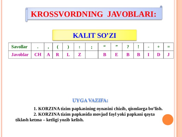 KROSSVORDNING JAVOBLARI:   KALIT SO’ZI Savollar Javoblar . CH , ( A R ) : L Z ; “ B ” E ? B ! - B I + D = J  1. KORZINA tizim papkasining oynasini chizib, qismlarga bo’lish.  2. KORZINA tizim papkasida movjud fayl yoki papkani qayta tiklash ketma – ketligi yozib kelish. 