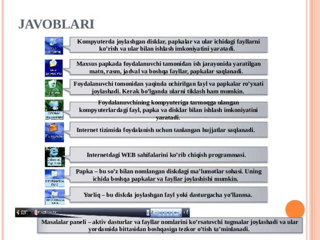 JAVOBLARI Kompyuterda joylashgan disklar, papkalar va ular ichidagi fayllarni ko’rish va ular bilan ishlash imkoniyatini yaratadi. Maxsus papkada foydalanuvchi tamonidan ish jarayonida yaratilgan matn, rasm, jadval va boshqa fayllar, papkalar saqlanadi. Foydalanuvchi tomonidan yaqinda uchirilgan fayl va papkalar ro’yxati joylashadi. Kerak bo’lganda ularni tiklash ham mumkin. Foydalanuvchining kompyuteriga tarmoqga ulangan kompyuterlardagi fayl, papka va disklar bilan ishlash imkoniyatini yaratadi. Internet tizimida foydalanish uchun tanlangan hujjatlar saqlanadi. Internetdagi WEB sahifalarini ko’rib chiqish programmasi. Papka – bu so’z bilan nomlangan diskdagi ma’lumotlar sohasi. Uning ichida boshqa papkalar va fayllar joylashishi mumkin. Yorliq – bu diskda joylashgan fayl yoki dasturgacha yo’llanma. Masalalar paneli – aktiv dasturlar va fayllar nomlarini ko’rsatuvchi tugmalar joylashadi va ular yordamida bittasidan boshqasiga tezkor o’tish ta’minlanadi. 