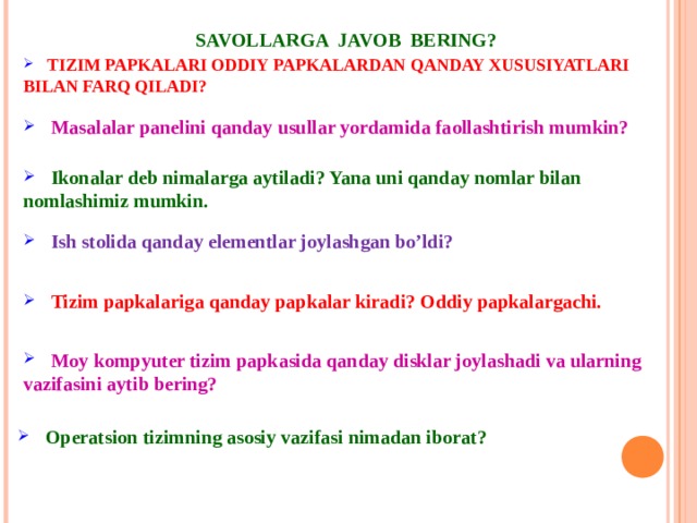 SAVOLLARGA JAVOB BERING?  TIZIM PAPKALARI ODDIY PAPKALARDAN QANDAY XUSUSIYATLARI BILAN FARQ QILADI?  Masalalar panelini qanday usullar yordamida faollashtirish mumkin?  Ikonalar deb nimalarga aytiladi? Yana uni qanday nomlar bilan nomlashimiz mumkin.   Ish stolida qanday elementlar joylashgan bo’ldi?   Tizim papkalariga qanday papkalar kiradi? Oddiy papkalargachi.  Moy kompyuter tizim papkasida qanday disklar joylashadi va ularning vazifasini aytib bering?   Operatsion tizimning asosiy vazifasi nimadan iborat? 