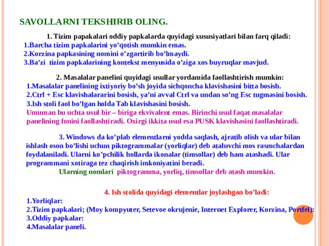 SAVOLLARNI TEKSHIRIB OLING. 1. Tizim papakalari oddiy papkalarda quyidagi xususiyatlari bilan farq qiladi: Barcha tizim papkalarini yo’qotish mumkin emas . Korzina papkasining nomini o’zgartirib bo’lmaydi. Ba’zi  tizim papkalarining kontekst menyusida o’ziga xos buyruqlar mavjud. 2. Masalalar panelini quyidagi usullar yordamida faollashtirish mumkin: Masalalar panelining ixtiyoriy bo’sh joyida sichqoncha klavishasini bitta bosish.  Ctrl + Esc klavishalararini bosish, ya’ni avval Ctrl va undan so’ng Esc tugmasini bosish. Ish stoli faol bo’lgan holda Tab klavishasini bosish. Umuman bu uchta usul bir – biriga ekvivalent emas. Birinchi usul faqat masalalar panelining fonini faollashtiradi. Oxirgi ikkita usul esa PUSK klavishasini faollashtiradi.   3. Windows da ko’plab elementlarni yodda saqlash, ajratib olish va ular bilan ishlash oson bo’lishi uchun piktogrammalar (yorliqlar) deb ataluvchi mos rasmchalardan foydalaniladi. Ularni ko’pchilik hollarda ikonalar (timsollar) deb ham atashadi. Ular programmani xotiraga tez chaqirish imkoniyatini beradi.  Ularning nomlari piktogramma, yorliq, timsollar deb atash mumkin.   4. Ish stolida quyidagi elementlar joylashgan bo’ladi: Yorliqlar:  Tizim papkalari; (Moy kompyuter, Setevoe okrujenie, Internet Explorer, Korzina, Portfel): Oddiy papkalar: Masalalar paneli. 