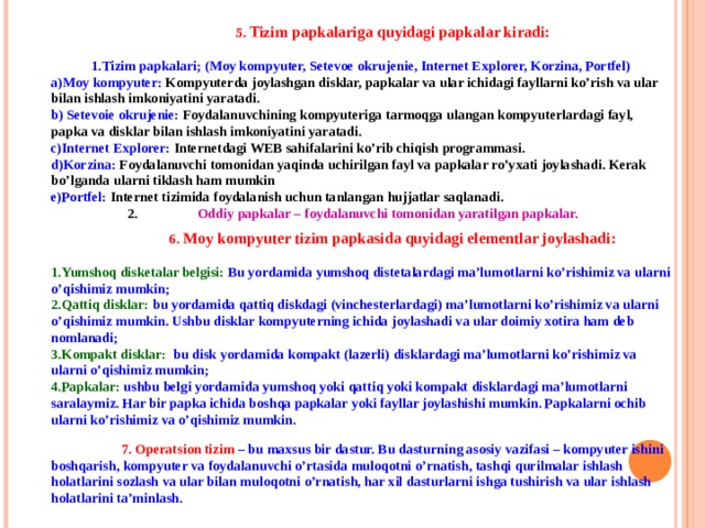  5. Tizim papkalariga quyidagi papkalar kiradi:  Tizim papkalari; (Moy kompyuter, Setevoe okrujenie, Internet Explorer, Korzina, Portfel) Moy kompyuter: Kompyuterda joylashgan disklar, papkalar va ular ichidagi fayllarni ko’rish va ular bilan ishlash imkoniyatini yaratadi.  Setevoie okrujenie: Foydalanuvchining kompyuteriga tarmoqga ulangan kompyuterlardagi fayl, papka va disklar bilan ishlash imkoniyatini yaratadi. Internet Explorer: Internetdagi WEB sahifalarini ko’rib chiqish programmasi. Korzina: Foydalanuvchi tomonidan yaqinda uchirilgan fayl va papkalar ro’yxati joylashadi. Kerak bo’lganda ularni tiklash ham mumkin Portfel: Internet tizimida foydalanish uchun tanlangan hujjatlar saqlanadi. 2.  Oddiy papkalar – foydalanuvchi tomonidan yaratilgan papkalar.   6. Moy kompyuter tizim papkasida quyidagi elementlar joylashadi:  Yumshoq disketalar belgisi: Bu yordamida yumshoq distetalardagi ma’lumotlarni ko’rishimiz va ularni o’qishimiz mumkin; Qattiq disklar: bu yordamida qattiq diskdagi (vinchesterlardagi) ma’lumotlarni ko’rishimiz va ularni o’qishimiz mumkin. Ushbu disklar kompyuterning ichida joylashadi va ular doimiy xotira ham deb nomlanadi; Kompakt disklar: bu disk yordamida kompakt (lazerli) disklardagi ma’lumotlarni ko’rishimiz va ularni o’qishimiz mumkin; Papkalar: ushbu belgi yordamida yumshoq yoki qattiq yoki kompakt disklardagi ma’lumotlarni saralaymiz. Har bir papka ichida boshqa papkalar yoki fayllar joylashishi mumkin. Papkalarni ochib ularni ko’rishimiz va o’qishimiz mumkin.   7. Operatsion tizim – bu maxsus bir dastur. Bu dasturning asosiy vazifasi – kompyuter ishini boshqarish, kompyuter va foydalanuvchi o’rtasida muloqotni o’rnatish, tashqi qurilmalar ishlash holatlarini sozlash va ular bilan muloqotni o’rnatish, har xil dasturlarni ishga tushirish va ular ishlash holatlarini ta’minlash. 