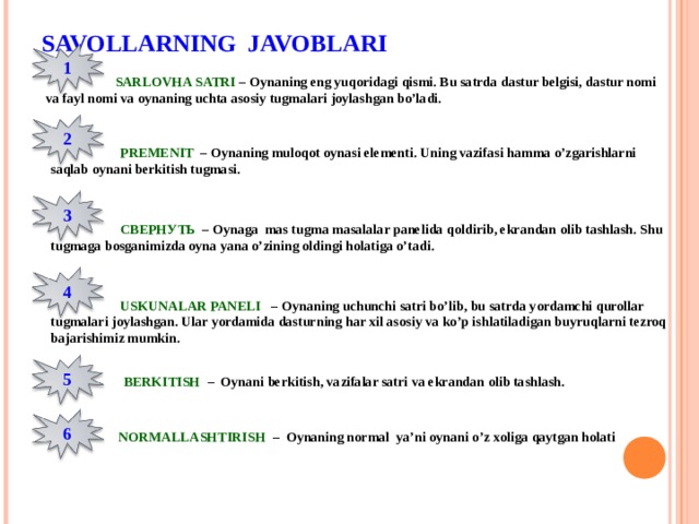 SAVOLLARNING JAVOBLARI 1  SARLOVHA SATRI – Oynaning eng yuqoridagi qismi. Bu satrda dastur belgisi, dastur nomi va fayl nomi va oynaning uchta asosiy tugmalari joylashgan bo’ladi. 2  PREMENIT – Oynaning muloqot oynasi elementi. Uning vazifasi hamma o’zgarishlarni saqlab oynani berkitish tugmasi. 3  СВЕРНУТЬ  – Oynaga mas tugma masalalar panelida qoldirib, ekrandan olib tashlash. Shu tugmaga bosganimizda oyna yana o’zining oldingi holatiga o’tadi. 4  USKUNALAR PANELI – Oynaning uchunchi satri bo’lib, bu satrda yordamchi qurollar tugmalari joylashgan. Ular yordamida dasturning har xil asosiy va ko’p ishlatiladigan buyruqlarni tezroq bajarishimiz mumkin. 5  BERKITISH – Oynani berkitish, vazifalar satri va ekrandan olib tashlash. 6  NORMALLASHTIRISH – Oynaning normal ya’ni oynani o’z xoliga qaytgan holati 
