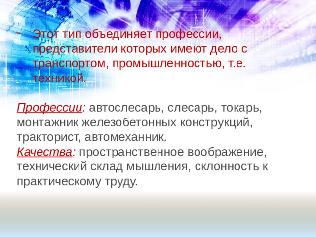 Этот тип объединяет профессии, представители которых имеют дело с транспортом, промышленностью, т.е. техникой. Профессии : автослесарь, слесарь, токарь, монтажник железобетонных конструкций, тракторист, автомеханник. Качества : пространственное воображение, технический склад мышления, склонность к практическому труду. 