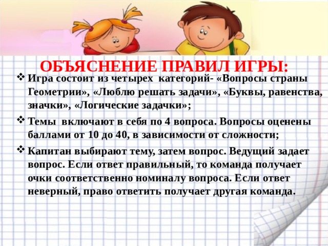 ОБЪЯСНЕНИЕ ПРАВИЛ ИГРЫ:   Игра состоит из четырех категорий- «Вопросы страны Геометрии», «Люблю решать задачи», «Буквы, равенства, значки», «Логические задачки»; Темы включают в себя по 4 вопроса. Вопросы оценены баллами от 10 до 40, в зависимости от сложности; Капитан выбирают тему, затем вопрос. Ведущий задает вопрос. Если ответ правильный, то команда получает очки соответственно номиналу вопроса. Если ответ неверный, право ответить получает другая команда.  