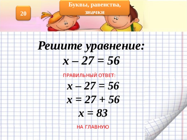 Буквы, равенства, значки 20 Решите уравнение: х – 27 = 56 ПРАВИЛЬНЫЙ ОТВЕТ: х – 27 = 56 х = 27 + 56 х = 83 НА ГЛАВНУЮ 