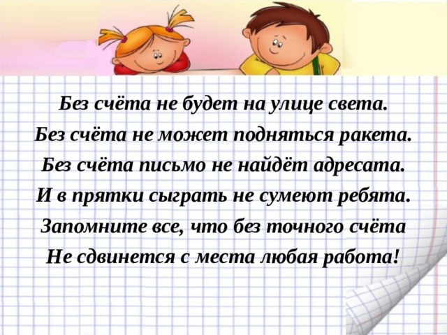 Без счёта не будет на улице света. Без счёта не может подняться ракета. Без счёта письмо не найдёт адресата. И в прятки сыграть не сумеют ребята. Запомните все, что без точного счёта Не сдвинется с места любая работа! 