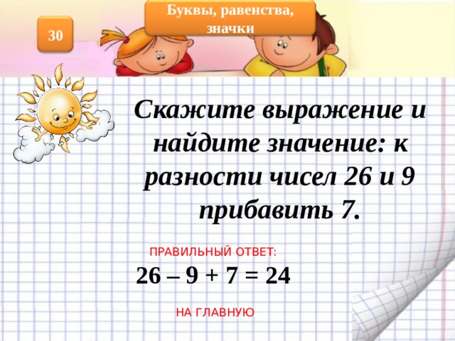 Буквы, равенства, значки 30 Скажите выражение и найдите значение: к разности чисел 26 и 9 прибавить 7.  ПРАВИЛЬНЫЙ ОТВЕТ: 26 – 9 + 7 = 24  НА ГЛАВНУЮ 