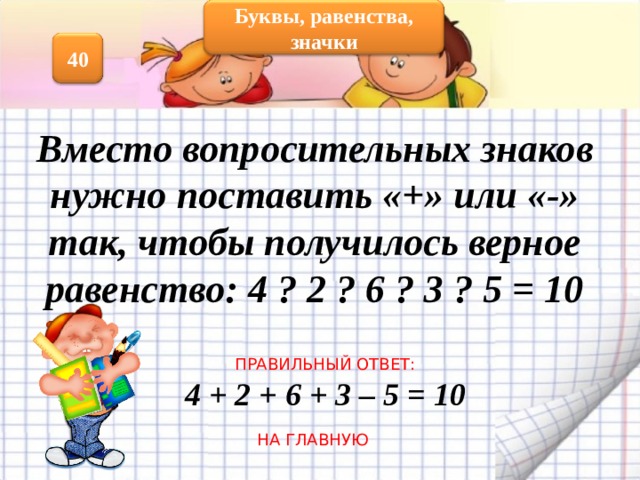 Буквы, равенства, значки 40 Вместо вопросительных знаков нужно поставить «+» или «-» так, чтобы получилось верное равенство: 4 ? 2 ? 6 ? 3 ? 5 = 10 ПРАВИЛЬНЫЙ ОТВЕТ: 4 + 2 + 6 + 3 – 5 = 10 НА ГЛАВНУЮ 