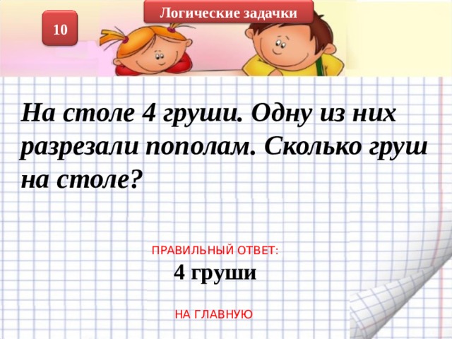 Логические задачки 10 На столе 4 груши. Одну из них разрезали пополам. Сколько груш на столе?  ПРАВИЛЬНЫЙ ОТВЕТ: 4 груши НА ГЛАВНУЮ 