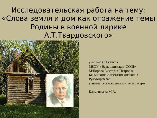 Исследовательская работа на тему:  «Слова земля и дом как отражение темы Родины в военной лирике А.Т.Твардовского»    Работу выполнили:  учащиеся 11 класса  МБОУ « Нарышкинская СОШ »  Майорова Виктория Петровна,  Конышкина Анастасия Ивановна  Руководитель:  учитель русского языка и литературы  Клементьева М.А. 