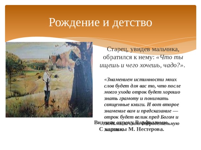 Рождение и детство Старец, увидев мальчика, обратился к нему:  «Что ты ищешь и чего хочешь, чадо?» . « Знамением истинности моих слов будет для вас то, что после моего ухода отрок будет хорошо знать грамоту и понимать священные книги. И вот второе знамение вам и предсказание — отрок будет велик пред Богом и людьми за свою добродетельную жизнь» . Видение отроку Варфоломею. С картины М. Нестерова. 
