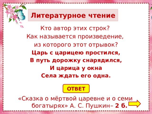 Литературное чтение Кто автор этих строк? Как называется произведение, из которого этот отрывок? Царь с царицею простился, В путь дорожку снарядился, И царица у окна Села ждать его одна. ОТВЕТ «Сказка о мёртвой царевне и о семи богатырях» А. С. Пушкин– 2 б.