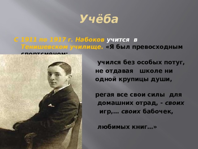 Учёба С 1911 по 1917 г. Набоков учится в Тенишевском училище. «Я был превосходным спортсменом;  учился без особых потуг,  не отдавая школе ни  одной крупицы души, сбе-  регая все свои силы для  домашних отрад, - своих  игр,… своих бабочек, своих  любимых книг…»  