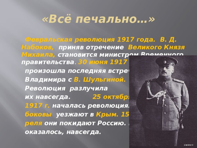 «Всё печально…»  Февральская революция 1917 года. В. Д. Набоков, приняв отречение Великого Князя Михаила, становится министром Временного правительства . 30 июня 1917 г.  произошла последняя встреча  Владимира с В. Шульгиной.  Революция разлучила  их навсегда. 25 октября  1917 г. началась революция. На-  боковы уезжают в Крым. 15 ап-  реля они покидают Россию. Как  оказалось, навсегда.  