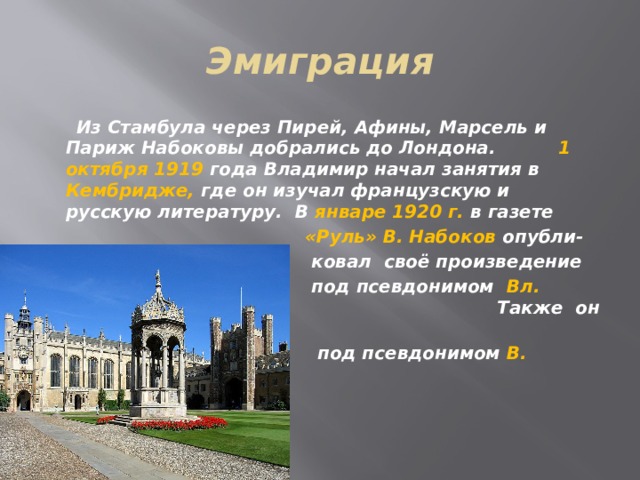 Эмиграция  Из Стамбула через Пирей, Афины, Марсель и Париж Набоковы добрались до Лондона. 1 октября 1919 года Владимир начал занятия в Кембридже, где он изучал французскую и русскую литературу. В январе 1920 г. в газете  «Руль» В. Набоков опубли-  ковал своё произведение  под псевдонимом Вл. Сирин.      Также он писал  под псевдонимом В. Шишков  